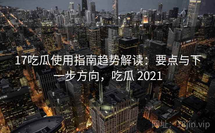 17吃瓜使用指南趋势解读：要点与下一步方向，吃瓜 2021