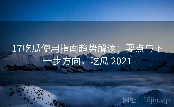 17吃瓜使用指南趋势解读：要点与下一步方向，吃瓜 2021