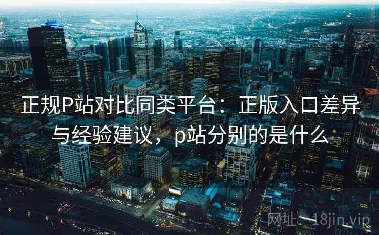 正规P站对比同类平台：正版入口差异与经验建议，p站分别的是什么