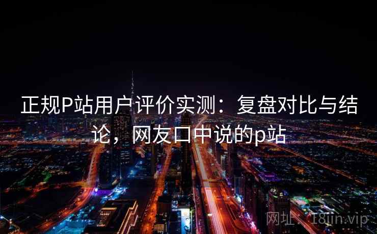 正规P站用户评价实测：复盘对比与结论，网友口中说的p站