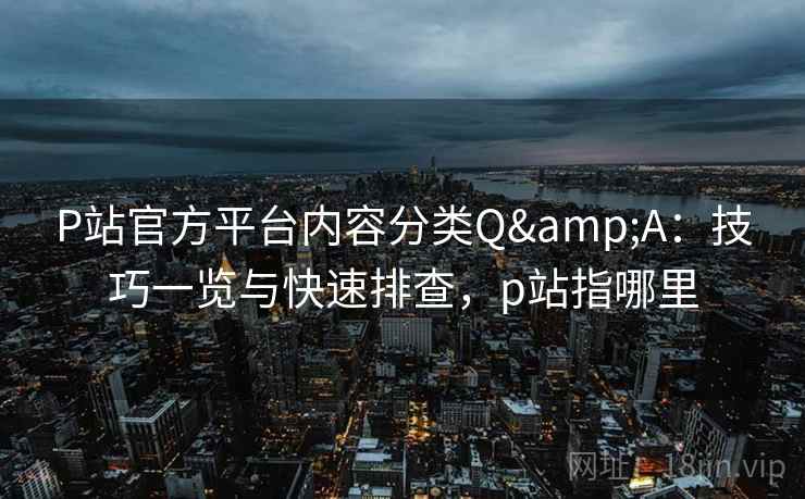 P站官方平台内容分类Q&A：技巧一览与快速排查，p站指哪里