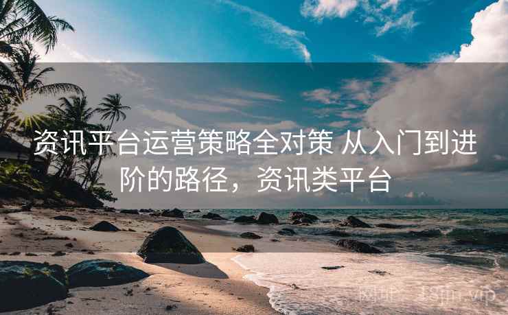 资讯平台运营策略全对策 从入门到进阶的路径，资讯类平台
