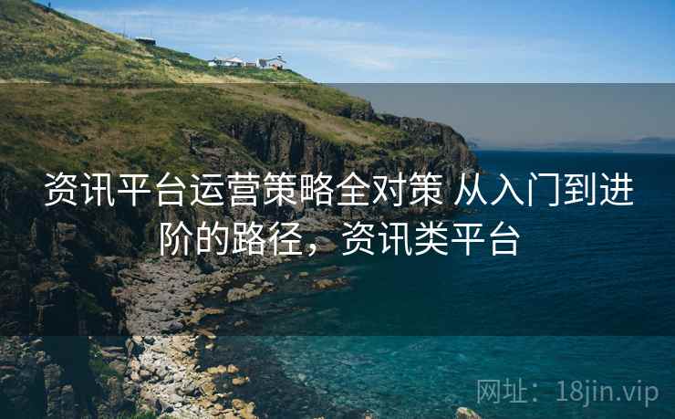 资讯平台运营策略全对策 从入门到进阶的路径，资讯类平台