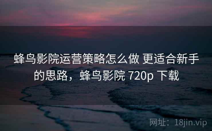 蜂鸟影院运营策略怎么做 更适合新手的思路，蜂鸟影院 720p 下载