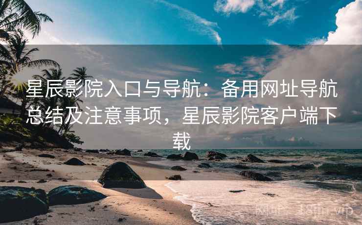 星辰影院入口与导航：备用网址导航总结及注意事项，星辰影院客户端下载