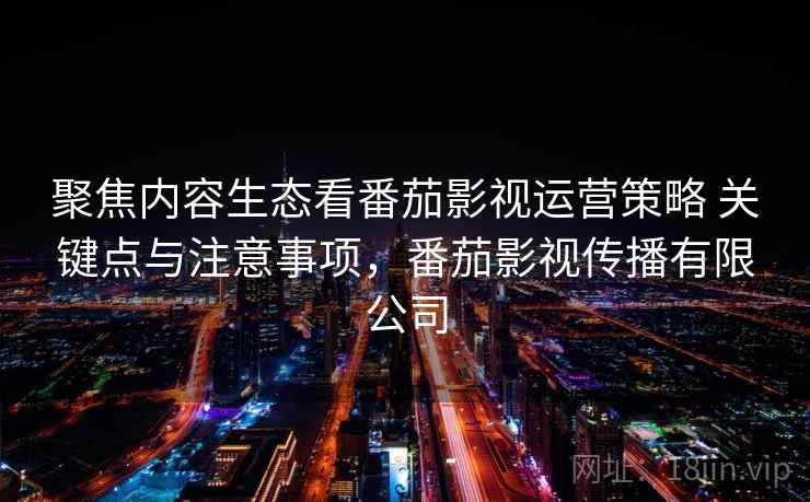 聚焦内容生态看番茄影视运营策略 关键点与注意事项，番茄影视传播有限公司
