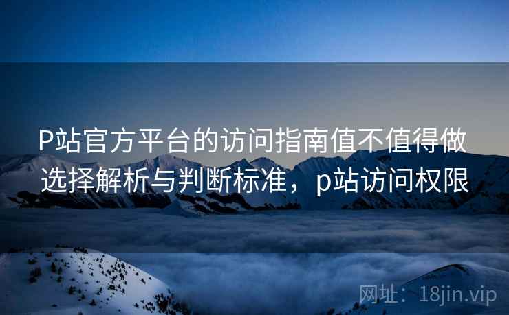 P站官方平台的访问指南值不值得做 选择解析与判断标准，p站访问权限