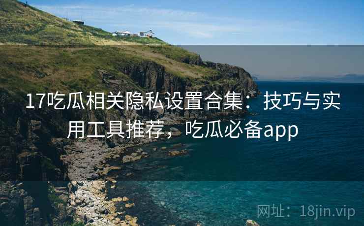 17吃瓜相关隐私设置合集：技巧与实用工具推荐，吃瓜必备app