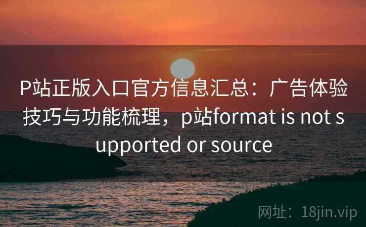 P站正版入口官方信息汇总：广告体验技巧与功能梳理，p站format is not supported or source
