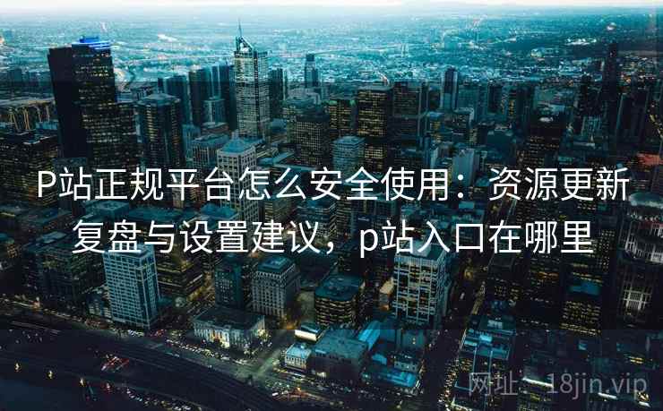 P站正规平台怎么安全使用：资源更新复盘与设置建议，p站入口在哪里