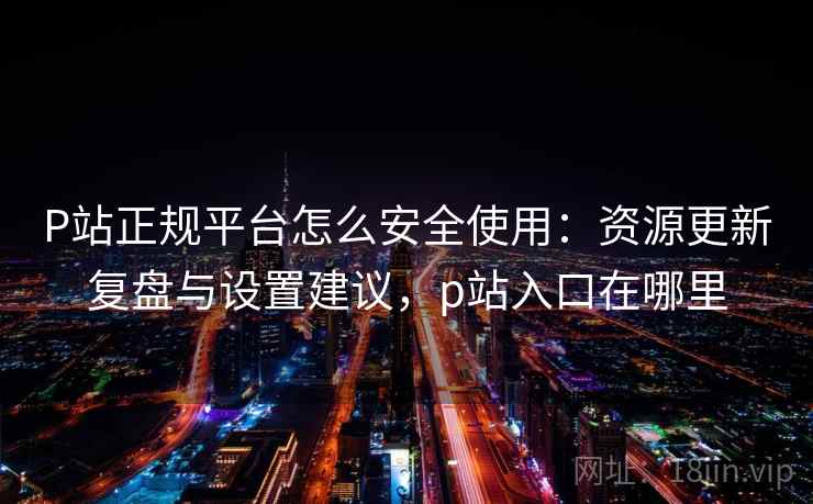 P站正规平台怎么安全使用：资源更新复盘与设置建议，p站入口在哪里