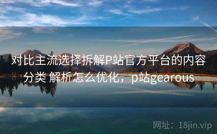 对比主流选择拆解P站官方平台的内容分类 解析怎么优化，p站gearous