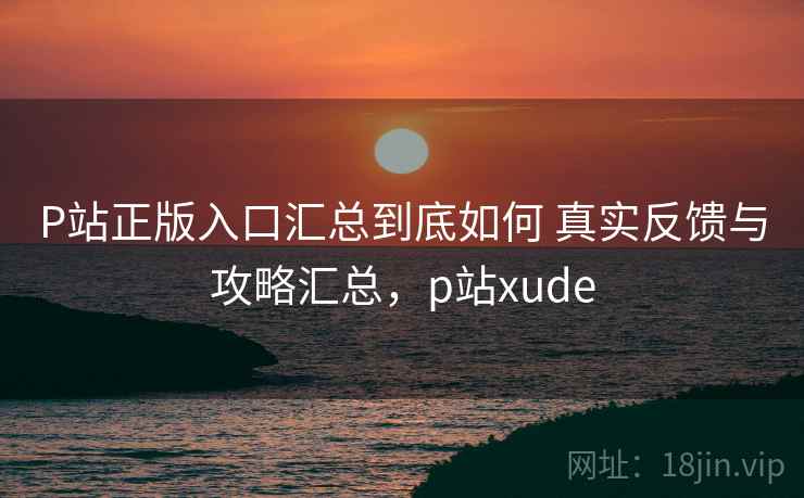 P站正版入口汇总到底如何 真实反馈与攻略汇总，p站xude