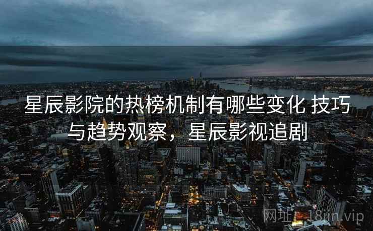 星辰影院的热榜机制有哪些变化 技巧与趋势观察，星辰影视追剧