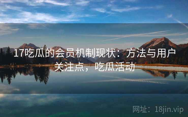 17吃瓜的会员机制现状：方法与用户关注点，吃瓜活动
